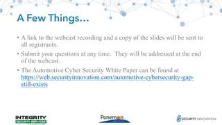 A Few Things…
• A link to the webcast recording and a copy of the slides will be sent to
all registrants.
• Submit your questions at any time. They will be addressed at the end
of the webcast.
• The Automotive Cyber Security White Paper can be found at
https://web.securityinnovation.com/automotive-cybersecurity-gap-
still-exists
 