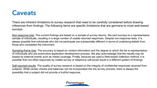 Caveats
There are inherent limitations to survey research that need to be carefully considered before drawing
inferences from findings. The following items are specific limitations that are germane to most web-based
surveys.
Non-response bias: The current findings are based on a sample of survey returns. We sent surveys to a representative
sample of individuals, resulting in a large number of usable returned responses. Despite non-response tests, it is
always possible that individuals who did not participate are substantially different in terms of underlying beliefs from
those who completed the instrument.
Sampling-frame bias: The accuracy is based on contact information and the degree to which the list is representative
of individuals who are automotive application development process. We also acknowledge that the results may be
biased by external events such as media coverage. Finally, because we used a Web-based collection method, it is
possible that non-Web responses by mailed survey or telephone call would result in a different pattern of findings.
Self-reported results: The quality of survey research is based on the integrity of confidential responses received from
subjects. While certain checks and balances can be incorporated into the survey process, there is always the
possibility that a subject did not provide a truthful response.
 