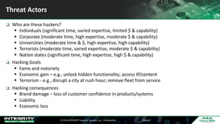 ©	2016	INTEGRITY	Security	Services,	Inc	- Confidential Slide	37
Threat	Actors
q Who	are	these	hackers?
§ Individuals	(significant	time,	varied	expertise,	limited	$	&	capability)
§ Corporate	(moderate	time,	high	expertise,	moderate	$	&	capability)
§ Universities	(moderate	time	&	$,	high	expertise,	high	capability)
§ Terrorists	(moderate	time,	varied	expertise,	moderate	$	&	capability)
§ Nation	states	(significant	time,	high	expertise,	high	$	&	capability)
q Hacking	Goals
§ Fame	and	notoriety
§ Economic	gain	– e.g.,	unlock	hidden	functionality;	access	IP/content
§ Terrorism	- e.g.,	disrupt	a	city	at	rush	hour;	remove	fleet	from	service
q Hacking	consequences
§ Brand	damage	– loss	of	customer	confidence	in	products/systems
§ Liability
§ Economic	loss
 