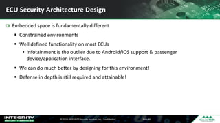 ©	2016	INTEGRITY	Security	Services,	Inc	- Confidential Slide	40
ECU	Security	Architecture	Design
q Embedded	space	is	fundamentally	different
§ Constrained	environments
§ Well	defined	functionality	on	most	ECUs
• Infotainment	is	the	outlier	due	to	Android/IOS	support	&	passenger	
device/application	interface.	
§ We	can	do	much	better	by	designing	for	this	environment!
§ Defense	in	depth	is	still	required	and	attainable!
 