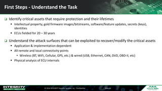 ©	2016	INTEGRITY	Security	Services,	Inc	- Confidential Slide	42
First	Steps	- Understand	the	Task	
q Identify	critical	assets	that	require	protection	and	their	lifetimes
§ Intellectual	property,	gold	firmware	images/bitstreams,	software/feature	updates,	secrets	(keys),	
identities
§ ECUs	fielded	for	20	– 30	years
q Understand	the	attack	surfaces	that	can	be	exploited	to	recover/modify	the	critical	assets
§ Application	&	implementation	dependent
§ All	remote	and	local	connectivity	points
• Wireless	(BT,	WiFi,	Cellular,	GPS,	etc.)	&	wired	(USB,	Ethernet,	CAN,	DVD,	OBD-II,	etc)
§ Physical	analysis	of	ECU	internals
 