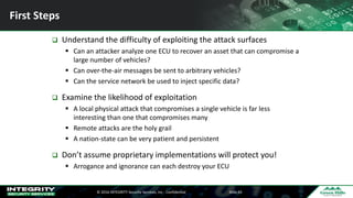 ©	2016	INTEGRITY	Security	Services,	Inc	- Confidential Slide	43
First	Steps
q Understand	the	difficulty	of	exploiting	the	attack	surfaces
§ Can	an	attacker	analyze	one	ECU	to	recover	an	asset	that	can	compromise	a	
large	number	of	vehicles?
§ Can	over-the-air	messages	be	sent	to	arbitrary	vehicles?
§ Can	the	service	network	be	used	to	inject	specific	data?
q Examine	the	likelihood	of	exploitation
§ A	local	physical	attack	that	compromises	a	single	vehicle	is	far	less	
interesting	than	one	that	compromises	many
§ Remote	attacks	are	the	holy	grail
§ A	nation-state	can	be	very	patient	and	persistent
q Don’t	assume	proprietary	implementations	will	protect	you!
§ Arrogance	and	ignorance	can	each	destroy	your	ECU
 