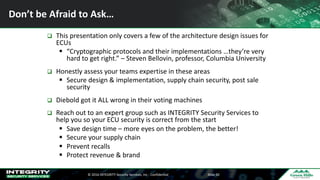 ©	2016	INTEGRITY	Security	Services,	Inc	- Confidential Slide	50
Don’t	be	Afraid	to	Ask…
q This	presentation	only	covers	a	few	of	the	architecture	design	issues	for	
ECUs
§ “Cryptographic	protocols	and	their	implementations	…they’re	very	
hard	to	get	right.”	– Steven	Bellovin,	professor,	Columbia	University
q Honestly	assess	your	teams	expertise	in	these	areas
§ Secure	design	&	implementation,	supply	chain	security,	post	sale	
security
q Diebold	got	it	ALL	wrong	in	their	voting	machines
q Reach	out	to	an	expert	group	such	as	INTEGRITY	Security	Services	to	
help	you	so	your	ECU	security	is	correct	from	the	start
§ Save	design	time	– more	eyes	on	the	problem,	the	better!
§ Secure	your	supply	chain
§ Prevent	recalls
§ Protect	revenue	&	brand
 