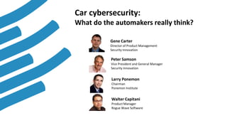1
Gene Carter
Director of Product Management
Security Innovation
Peter Samson
Vice President and General Manager
Security Innovation
Larry Ponemon
Chairman
Ponemon Institute
Walter Capitani
Product Manager
Rogue Wave Software
Car cybersecurity:
What do the automakers really think?
 
