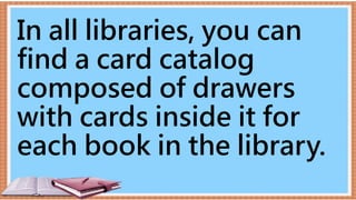 In all libraries, you can
find a card catalog
composed of drawers
with cards inside it for
each book in the library.
 