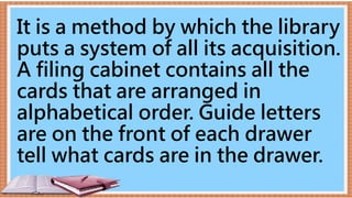 It is a method by which the library
puts a system of all its acquisition.
A filing cabinet contains all the
cards that are arranged in
alphabetical order. Guide letters
are on the front of each drawer
tell what cards are in the drawer.
 