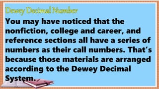 You may have noticed that the
nonfiction, college and career, and
reference sections all have a series of
numbers as their call numbers. That’s
because those materials are arranged
according to the Dewey Decimal
System.
 