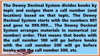 The Dewey Decimal System divides books by
topic and assigns them a call number (and
location) based on that topic. The Dewey
Decimal System starts with the numbers 001
and goes to 999.999… The Dewey Decimal
System arranges materials in numerical (or
number) order. That means that books with
the call number 100 will go before books
with the call number 200 will go before
books with the call number 300, etc.
 