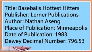 Title: Baseballs Hottest Hitters
Publisher: Lerner Publications
Author: Nathan Aseng
Place of Publication: Minneapolis
Date of Publication: 1983
Dewey Decimal Number: 796.53
 