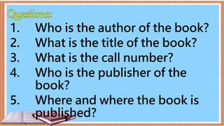 1. Who is the author of the book?
2. What is the title of the book?
3. What is the call number?
4. Who is the publisher of the
book?
5. Where and where the book is
published?
 