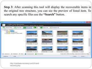 Step 3: After scanning this tool will display the recoverable items in
the original tree structure, you can see the preview of listed item. To
search any specific files use the “Search” button.
http://carddata-recovery.com/cf-card-
recovery.php
 