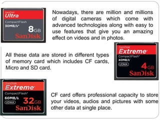 Nowadays, there are million and millions
of digital cameras which come with
advanced technologies along with easy to
use features that give you an amazing
effect on videos and in photos.
All these data are stored in different types
of memory card which includes CF cards,
Micro and SD card.
CF card offers professional capacity to store
your videos, audios and pictures with some
other data at single place.
 