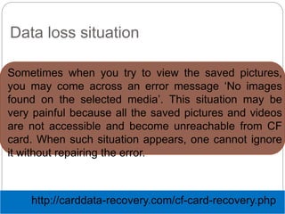 Data loss situation
Sometimes when you try to view the saved pictures,
you may come across an error message ‘No images
found on the selected media’. This situation may be
very painful because all the saved pictures and videos
are not accessible and become unreachable from CF
card. When such situation appears, one cannot ignore
it without repairing the error.
http://carddata-recovery.com/cf-card-recovery.php
 