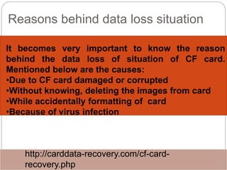 Reasons behind data loss situation
It becomes very important to know the reason
behind the data loss of situation of CF card.
Mentioned below are the causes:
•Due to CF card damaged or corrupted
•Without knowing, deleting the images from card
•While accidentally formatting of card
•Because of virus infection
http://carddata-recovery.com/cf-card-
recovery.php
 