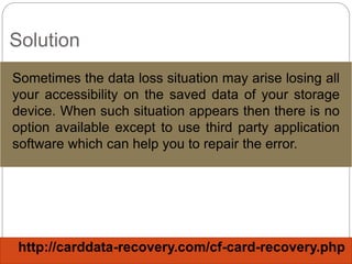 Solution
Sometimes the data loss situation may arise losing all
your accessibility on the saved data of your storage
device. When such situation appears then there is no
option available except to use third party application
software which can help you to repair the error.
http://carddata-recovery.com/cf-card-recovery.php
 