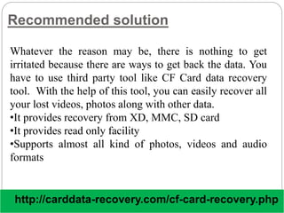 Recommended solution
Whatever the reason may be, there is nothing to get
irritated because there are ways to get back the data. You
have to use third party tool like CF Card data recovery
tool. With the help of this tool, you can easily recover all
your lost videos, photos along with other data.
•It provides recovery from XD, MMC, SD card
•It provides read only facility
•Supports almost all kind of photos, videos and audio
formats
http://carddata-recovery.com/cf-card-recovery.php
 
