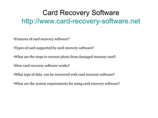 Card Recovery Software http://www.card-recovery-software.net Features of card recovery software? Types of card supported by card recovery software? What are the steps to recover photo from damaged memory card? How card recovery software works? What type of data  can be recovered with card recovery software?  What are the system requirements for using card recovery software? 