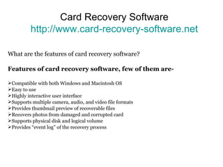 Card Recovery Software http://www.card-recovery-software.net What are the features of card recovery software? Features of card recovery software, few of them are- Compatible with both Windows and Macintosh OS Easy to use  Highly interactive user interface Supports multiple camera, audio, and video file formats Provides thumbnail preview of recoverable files Recovers photos from damaged and corrupted card Supports physical disk and logical volume Provides “event log” of the recovery process 