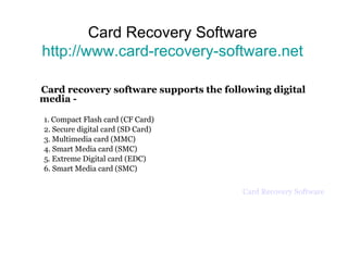 Card Recovery Software http://www.card-recovery-software.net Card recovery software supports the following digital media -  1. Compact Flash card (CF Card) 2. Secure digital card (SD Card) 3. Multimedia card (MMC) 4. Smart Media card (SMC) 5. Extreme Digital card (EDC) 6. Smart Media card (SMC) Card Recovery Software 