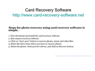 Card Recovery Software http://www.card-recovery-software.net Steps for photo recovery using card recovery software is simple. 1. First download and install the card recovery software 2. Run camera recovery software 3. Click on “start scan” button to recover photos, music and video files 4. Select the drive from where you have to recover photos 5. Select the photos  from preview shown, and click on Recover button.  Download Card Recovery Software 