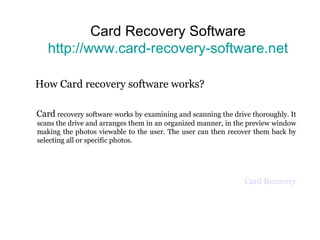 Card Recovery Software http://www.card-recovery-software.net How Card recovery software works?  Card  recovery software works by examining and scanning the drive thoroughly. It scans the drive and arranges them in an organized manner, in the preview window making the photos viewable to the user. The user can then recover them back by selecting all or specific photos. Card Recovery 