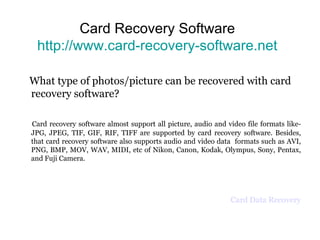 Card Recovery Software http://www.card-recovery-software.net What type of photos/picture can be recovered with card recovery software? Card recovery software almost support all picture, audio and video file formats like-JPG, JPEG, TIF, GIF, RIF, TIFF are supported by card recovery software. Besides, that card recovery software also supports audio and video data  formats such as AVI, PNG, BMP, MOV, WAV, MIDI, etc of Nikon, Canon, Kodak, Olympus, Sony, Pentax, and Fuji Camera. Card Data Recovery 