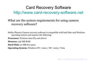 Card Recovery Software http://www.card-recovery-software.net What are the system requirements for using camera recovery software? Stellar Phoenix Camera recovery software is compatible with both Mac and Windows operating system and requires the following- Processor:  Pentium class (P4 and above) Memory:  256 MB RAM Hard Disk:  30 MB free space Operating System:  Windows NT / 2000 / XP / 2003 / Vista Mac Card Recovery Software 