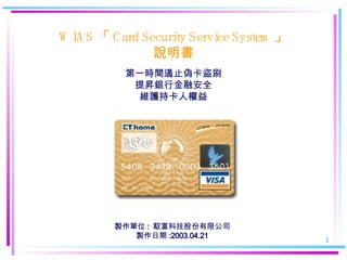 WIAS 「 Card Security Service System 」 說明 書 第一時間遏止偽卡盜刷 提昇銀行金融安全 維護持卡人權益 製作單位 :  馭富科技股份有限公司 製作日期 :2003.04.21 
