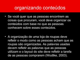 organizando conteúdos Se você quer que as pessoas encontrem as coisas que procuram, você deve organizar os conteúdos com base no que as pessoas conhecem sobre esses conteúdos. A organização de uma loja de roupas deve refletir o modo como as pessoas acham que as roupas são organizadas. As palavras usadas devem refletir as palavras que as pessoas utilizam e o layout do site deve refletir a tarefa de as pessoas comprarem (Wodtke, 2003). 
