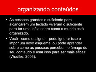 organizando conteúdos As pessoas grandes o suficiente para alcançarem um teclado viveram o suficiente para ter uma idéia sobre como o mundo está organizado. Você - como designer - pode ignorar isso e impor um novo esquema, ou pode aprender sobre como as pessoas percebem o âmago do seu conteúdo e usar isso para ser mais eficaz (Wodtke, 2003). 