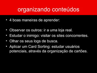 organizando conteúdos 4 boas maneiras de aprender: Observar os outros: ir a uma loja real. Estudar o inimigo: visitar os sites concorrentes. Olhar os seus logs de busca. Aplicar um Card Sorting: estudar usuários potenciais, através da organização de cartões. 