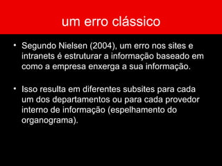 um erro clássico Segundo Nielsen (2004), um erro nos sites e intranets é estruturar a informação baseado em como a empresa enxerga a sua informação. Isso resulta em diferentes subsites para cada um dos departamentos ou para cada provedor interno de informação (espelhamento do organograma). 