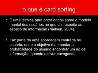 o que é card sorting É uma técnica para obter dados sobre o modelo mental dos usuários no que diz respeito ao espaço de informação (Nielsen, 2004).  Faz parte de uma abordagem centrada no usuário, onde o objetivo é aumentar a probabilidade do usuário encontrar um nó de informação, quando estiver navegando. 