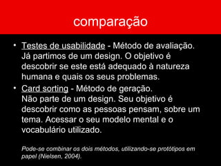 comparação Testes de usabilidade  - Método de avaliação.  Já partimos de um design. O objetivo é descobrir se este está adequado à natureza humana e quais os seus problemas. Card sorting  - Método de geração.  Não parte de um design. Seu objetivo é descobrir como as pessoas pensam, sobre um tema. Acessar o seu modelo mental e o vocabulário utilizado. Pode-se combinar os dois métodos, utilizando-se protótipos em papel (Nielsen, 2004). 