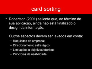 card sorting Robertson (2001) salienta que, ao término de sua aplicação, ainda não está finalizado o design da informação.  Outros aspectos devem ser levados em conta: Requisitos da empresa; Direcionamento estratégico; Limitações e objetivos técnicos; Princípios de usabilidade. 