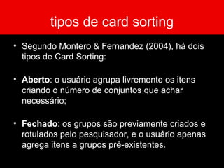 tipos de card sorting Segundo Montero & Fernandez (2004), há dois tipos de Card Sorting: Aberto : o usuário agrupa livremente os itens criando o número de conjuntos que achar necessário; Fechado : os grupos são previamente criados e rotulados pelo pesquisador, e o usuário apenas agrega itens a grupos pré-existentes. 