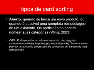 tipos de card sorting Aberto : quando se lança um novo produto, ou quando é possível uma completa remodelagem de um existente. Os participantes podem nomear suas categorias (Willis, 2003) OBS - Pode-se evitar um número excessivo de categorias, sugerindo uma limitação prévia (ex: oito categorias). Pode-se ainda permitir uma reunião progressiva de categorias em categorias mais abrangentes. 