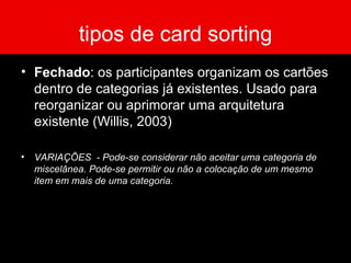 tipos de card sorting Fechado : os participantes organizam os cartões dentro de categorias já existentes. Usado para reorganizar ou aprimorar uma arquitetura existente (Willis, 2003) VARIAÇÕES  - Pode-se considerar não aceitar uma categoria de miscelânea. Pode-se permitir ou não a colocação de um mesmo item em mais de uma categoria. 