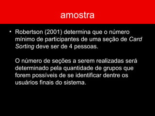 amostra Robertson (2001) determina que o número mínimo de participantes de uma seção de  Card Sorting  deve ser de 4 pessoas.  O número de seções a serem realizadas será determinado pela quantidade de grupos que forem possíveis de se identificar dentre os usuários finais do sistema.  