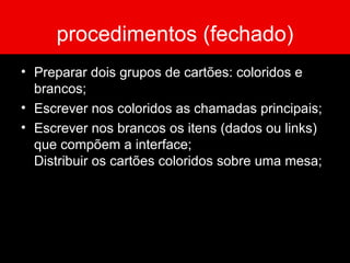 procedimentos (fechado) Preparar dois grupos de cartões: coloridos e brancos; Escrever nos coloridos as chamadas principais; Escrever nos brancos os itens (dados ou links) que compõem a interface; Distribuir os cartões coloridos sobre uma mesa; 
