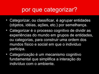 por que categorizar? Categorizar, ou classificar, é agrupar entidades (objetos, idéias, ações, etc.) por semelhança. Categorizar é o processo cognitivo de dividir as experiências do mundo em grupos de entidades, ou categorias, para construir uma ordem dos mundos físico e social em que o individuo participa. Categorização é um mecanismo cognitivo fundamental que simplifica a interação do indivíduo com o ambiente.  