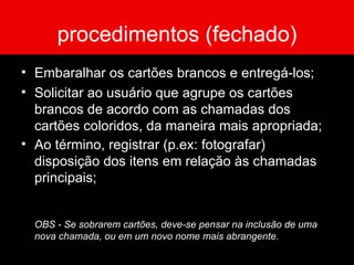 procedimentos (fechado) Embaralhar os cartões brancos e entregá-los; Solicitar ao usuário que agrupe os cartões brancos de acordo com as chamadas dos cartões coloridos, da maneira mais apropriada; Ao término, registrar (p.ex: fotografar) disposição dos itens em relação às chamadas principais; OBS - Se sobrarem cartões, deve-se pensar na inclusão de uma nova chamada, ou em um novo nome mais abrangente. 