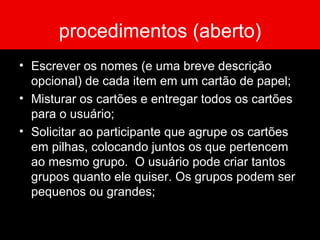 procedimentos (aberto) Escrever os nomes (e uma breve descrição opcional) de cada item em um cartão de papel; Misturar os cartões e entregar todos os cartões para o usuário; Solicitar ao participante que agrupe os cartões em pilhas, colocando juntos os que pertencem ao mesmo grupo.  O usuário pode criar tantos grupos quanto ele quiser. Os grupos podem ser pequenos ou grandes; 