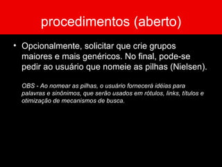 procedimentos (aberto) Opcionalmente, solicitar que crie grupos maiores e mais genéricos. No final, pode-se pedir ao usuário que nomeie as pilhas (Nielsen). OBS - Ao nomear as pilhas, o usuário fornecerá idéias para palavras e sinônimos, que serão usados em rótulos, links, títulos e otimização de mecanismos de busca. 