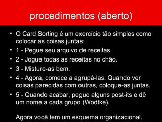 procedimentos (aberto) O Card Sorting é um exercício tão simples como colocar as coisas juntas: 1 - Pegue seu arquivo de receitas. 2 - Jogue todas as receitas no chão. 3 - Misture-as bem.  4 - Agora, comece a agrupá-las. Quando ver coisas parecidas com outras, coloque-as juntas. 5 - Quando acabar, pegue alguns post-its e dê um nome a cada grupo (Wodtke). Agora você tem um esquema organizacional. 