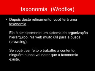 taxonomia  (Wodtke) Depois deste refinamento, você terá uma  taxonomia . Ela é simplesmente um sistema de organização hierárquico. Na web muito útil para a busca (browsing).  Se você tiver feito o trabalho a contento, ninguém nunca vai notar que a taxonomia existe. 