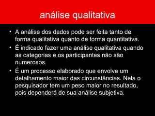 análise qualitativa A análise dos dados pode ser feita tanto de forma qualitativa quanto de forma quantitativa.  É indicado fazer uma análise qualitativa quando as categorias e os participantes não são numerosos.  É um processo elaborado que envolve um detalhamento maior das circunstâncias. Nela o pesquisador tem um peso maior no resultado, pois dependerá de sua análise subjetiva. 