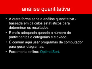 análise quantitativa A outra forma seria a análise quantitativa - baseada em cálculos estatísticos para determinar os resultados.  É mais adequada quando o número de participantes e categorias é elevado.  É comum aqui usar programas de computador para gerar diagramas.  Ferramenta online:  OptimalSort . 