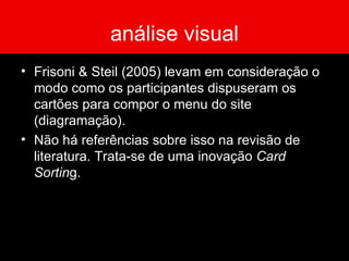 análise visual Frisoni & Steil (2005) levam em consideração o modo como os participantes dispuseram os cartões para compor o menu do site (diagramação).  Não há referências sobre isso na revisão de literatura. Trata-se de uma inovação  Card Sortin g.  