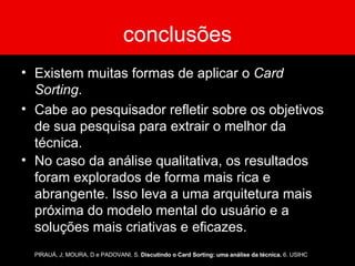 conclusões Existem muitas formas de aplicar o  Card Sorting .  Cabe ao pesquisador refletir sobre os objetivos de sua pesquisa para extrair o melhor da técnica. No caso da análise qualitativa, os resultados foram explorados de forma mais rica e abrangente. Isso leva a uma arquitetura mais próxima do modelo mental do usuário e a soluções mais criativas e eficazes. PIRAUÁ, J; MOURA, D e PADOVANI, S.  Discutindo o Card Sorting: uma análise da técnica.  6. USIHC 
